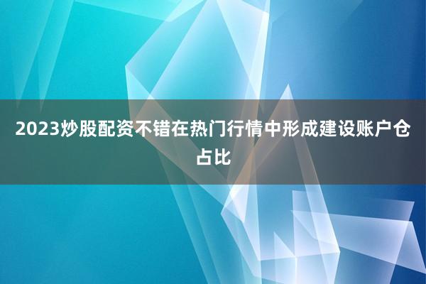 2023炒股配资不错在热门行情中形成建设账户仓占比