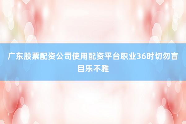 广东股票配资公司使用配资平台职业36时切勿盲目乐不雅