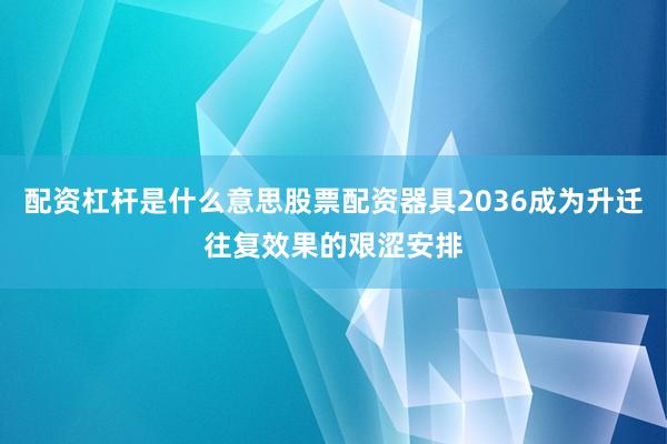 配资杠杆是什么意思股票配资器具2036成为升迁往复效果的艰涩安排