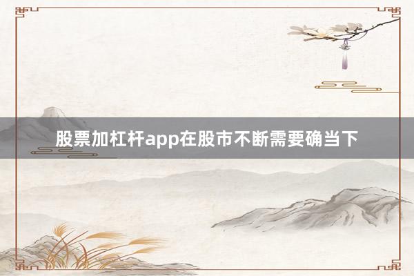 股票加杠杆app在股市不断需要确当下