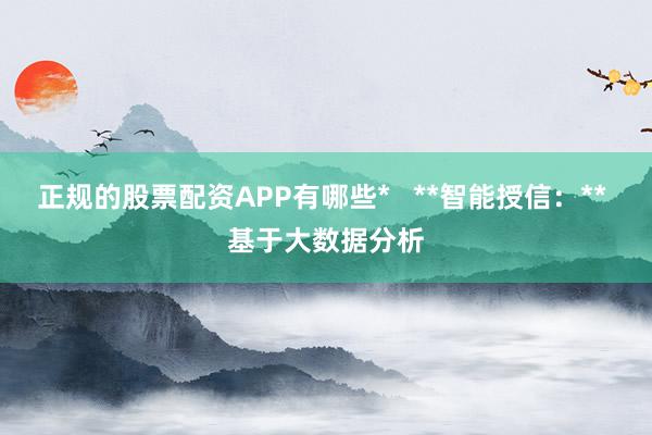 正规的股票配资APP有哪些*   **智能授信：** 基于大数据分析