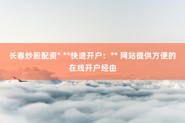 长春炒股配资* **快速开户：** 网站提供方便的在线开户经由