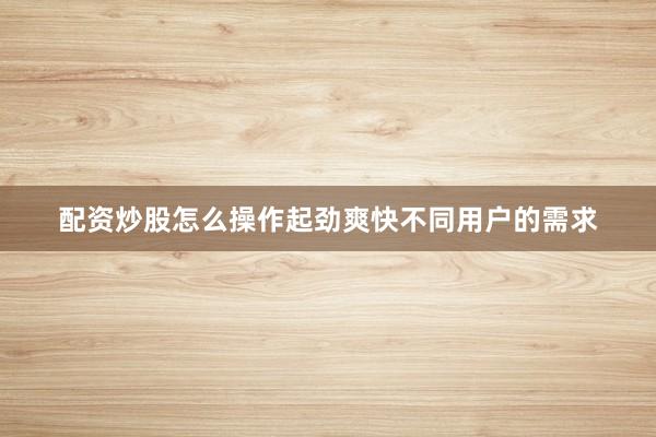 配资炒股怎么操作起劲爽快不同用户的需求