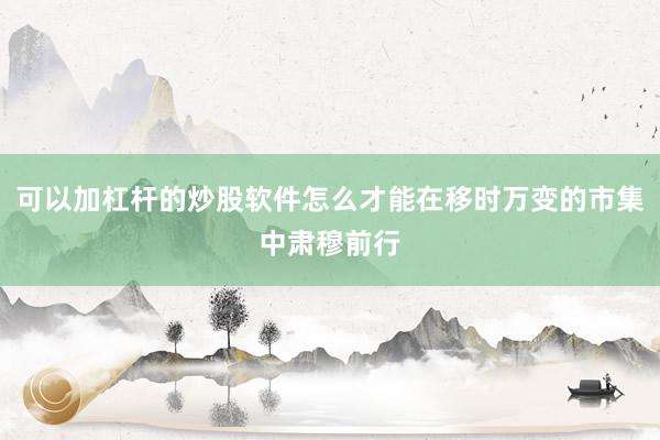 可以加杠杆的炒股软件怎么才能在移时万变的市集中肃穆前行