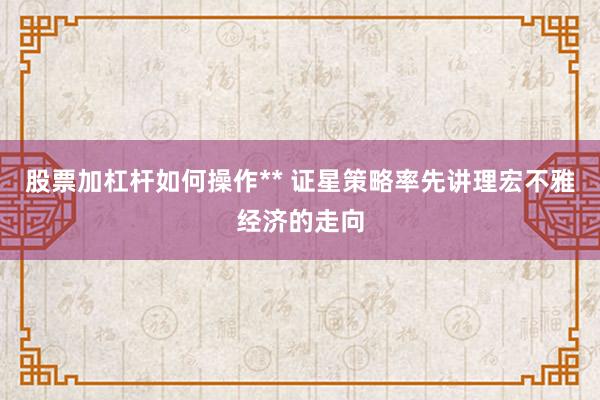股票加杠杆如何操作** 证星策略率先讲理宏不雅经济的走向