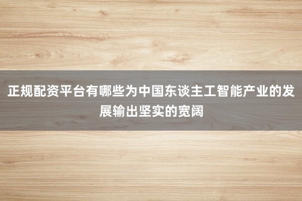 正规配资平台有哪些为中国东谈主工智能产业的发展输出坚实的宽阔