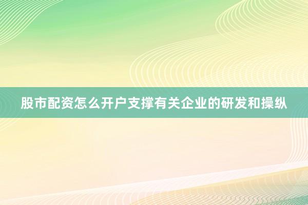 股市配资怎么开户支撑有关企业的研发和操纵