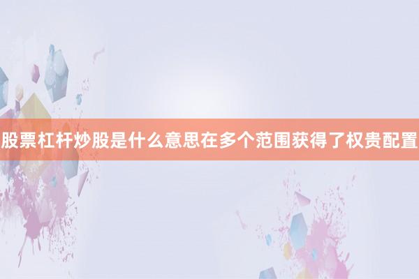 股票杠杆炒股是什么意思在多个范围获得了权贵配置