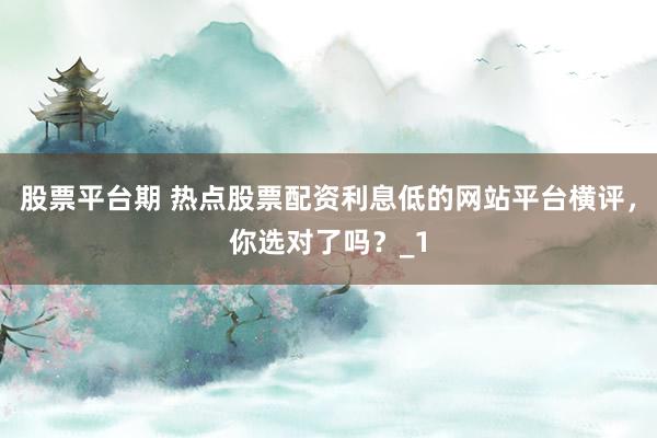 股票平台期 热点股票配资利息低的网站平台横评，你选对了吗？_1