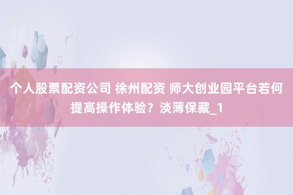 个人股票配资公司 徐州配资 师大创业园平台若何提高操作体验？淡薄保藏_1