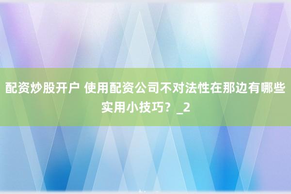 配资炒股开户 使用配资公司不对法性在那边有哪些实用小技巧？_2