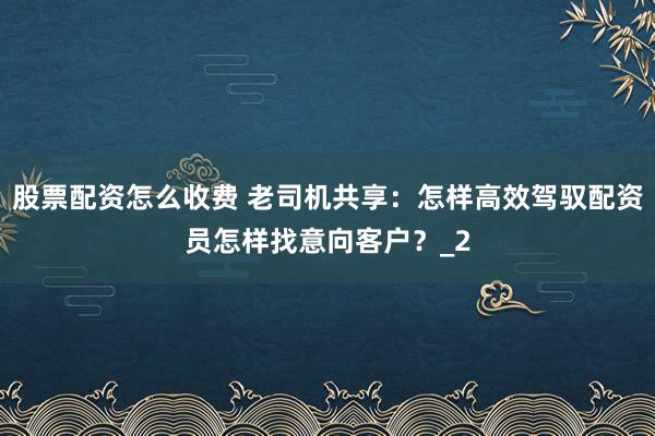 股票配资怎么收费 老司机共享:怎样高效驾驭配资员怎样找意向客户?_2
