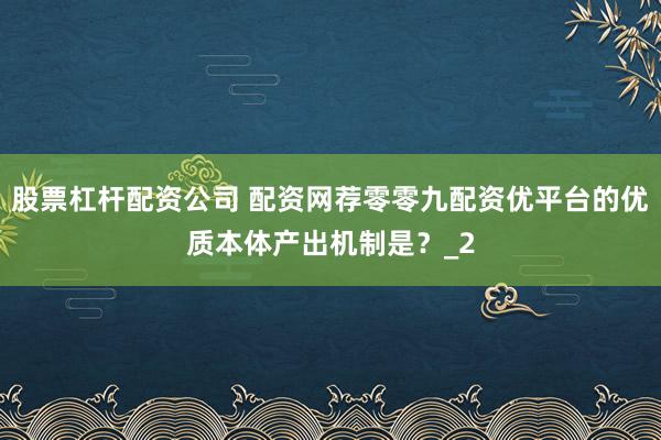 股票杠杆配资公司 配资网荐零零九配资优平台的优质本体产出机制是？_2