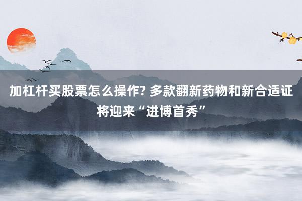 加杠杆买股票怎么操作? 多款翻新药物和新合适证将迎来“进博首秀”