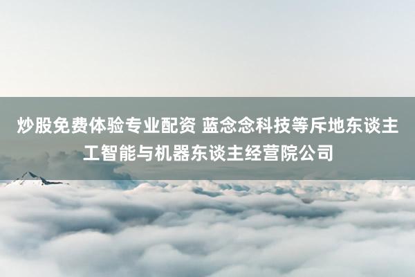 炒股免费体验专业配资 蓝念念科技等斥地东谈主工智能与机器东谈主经营院公司