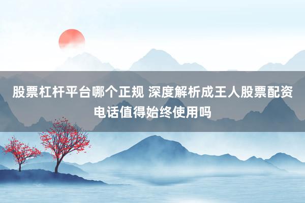 股票杠杆平台哪个正规 深度解析成王人股票配资电话值得始终使用吗