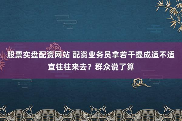 股票实盘配资网站 配资业务员拿若干提成适不适宜往往来去？群众说了算