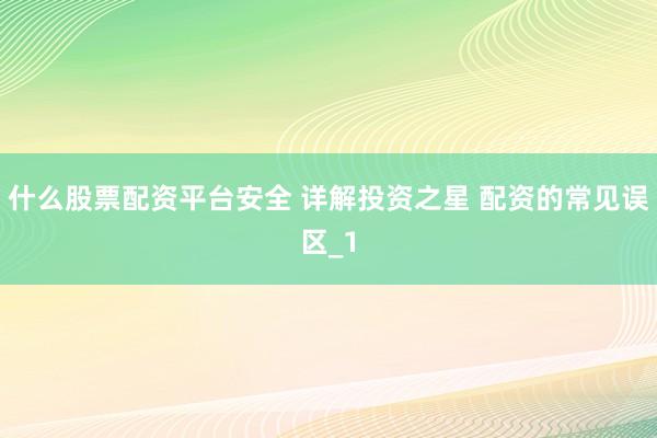 什么股票配资平台安全 详解投资之星 配资的常见误区_1