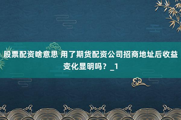 股票配资啥意思 用了期货配资公司招商地址后收益变化显明吗？_1