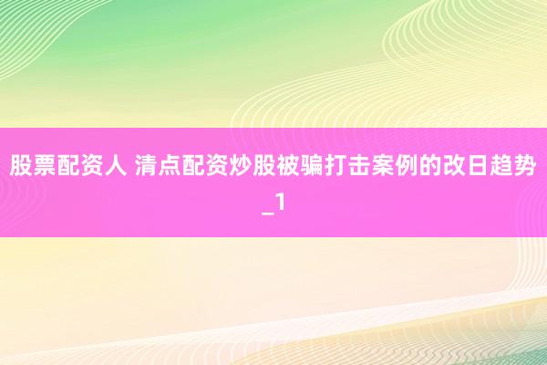 股票配资人 清点配资炒股被骗打击案例的改日趋势_1