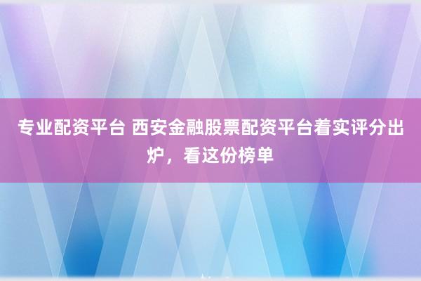 专业配资平台 西安金融股票配资平台着实评分出炉,看这份榜单