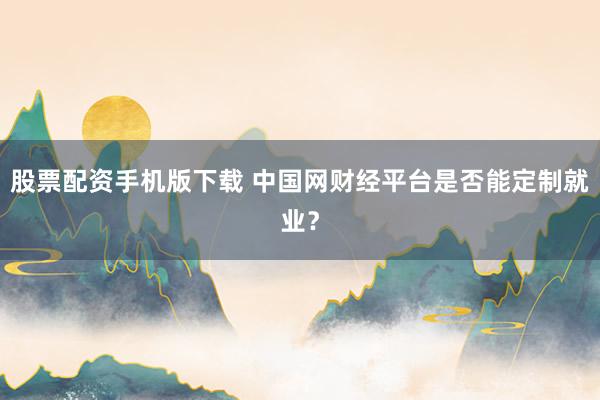 股票配资手机版下载 中国网财经平台是否能定制就业?