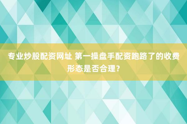 专业炒股配资网址 第一操盘手配资跑路了的收费形态是否合理？