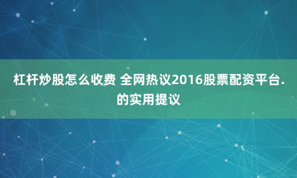 杠杆炒股怎么收费 全网热议2016股票配资平台.的实用提议