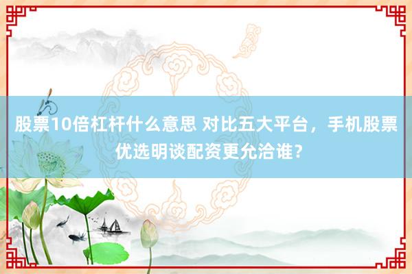 股票10倍杠杆什么意思 对比五大平台，手机股票 优选明谈配资更允洽谁？