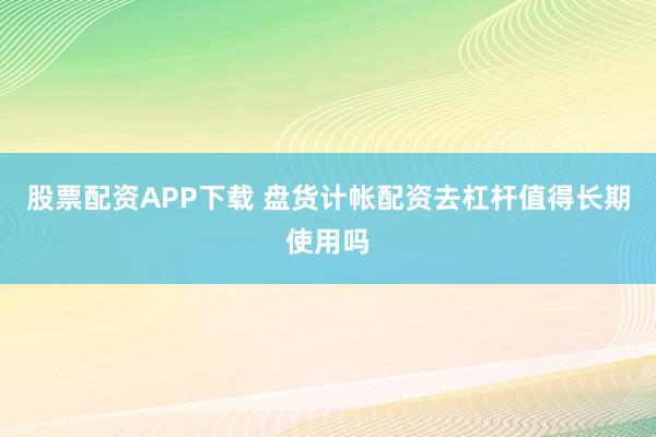 股票配资APP下载 盘货计帐配资去杠杆值得长期使用吗