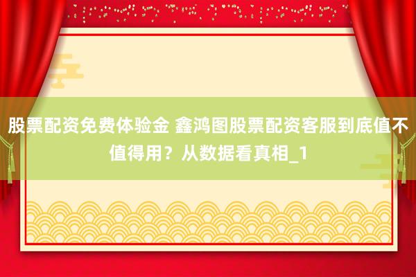 股票配资免费体验金 鑫鸿图股票配资客服到底值不值得用?从数据看真相_1