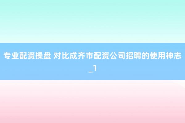 专业配资操盘 对比成齐市配资公司招聘的使用神志_1