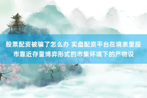 股票配资被骗了怎么办 实盘配资平台在境表里股市靠近存量博弈形式的市集环境下的产物设