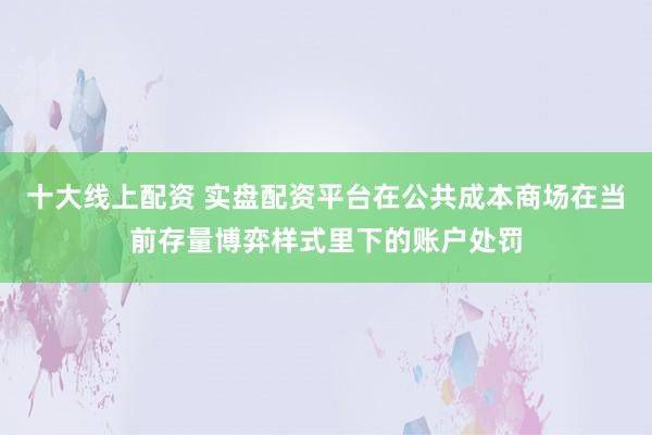 十大线上配资 实盘配资平台在公共成本商场在当前存量博弈样式里下的账户处罚