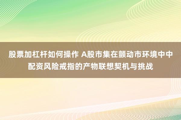股票加杠杆如何操作 A股市集在颤动市环境中中配资风险戒指的产物联想契机与挑战