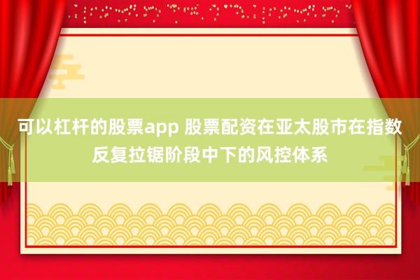 可以杠杆的股票app 股票配资在亚太股市在指数反复拉锯阶段中下的风控体系
