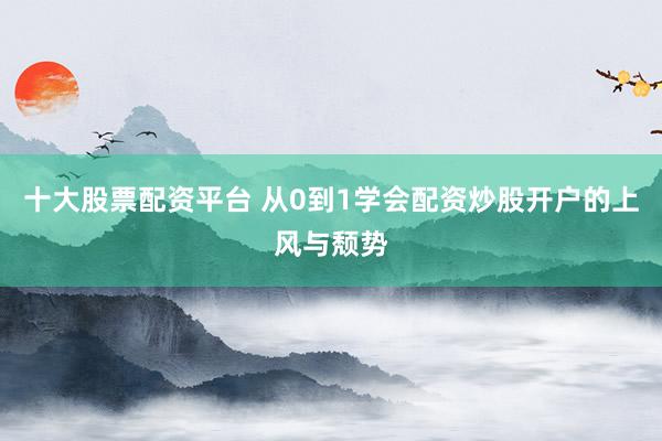 十大股票配资平台 从0到1学会配资炒股开户的上风与颓势