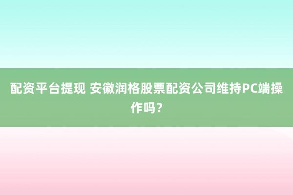 配资平台提现 安徽润格股票配资公司维持PC端操作吗？