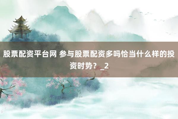 股票配资平台网 参与股票配资多吗恰当什么样的投资时势？_2