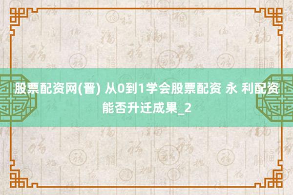 股票配资网(晋) 从0到1学会股票配资 永 利配资能否升迁成果_2