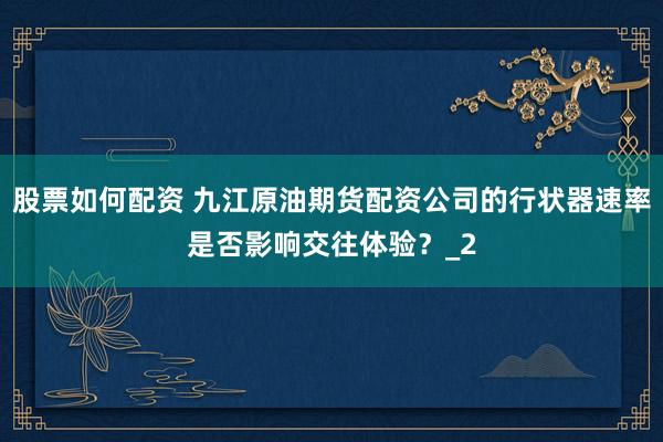 股票如何配资 九江原油期货配资公司的行状器速率是否影响交往体验?_2