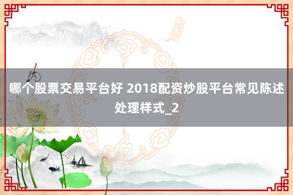 哪个股票交易平台好 2018配资炒股平台常见陈述处理样式_2
