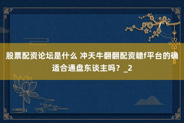 股票配资论坛是什么 冲天牛翻翻配资聼f平台的确适合通盘东谈主吗？_2