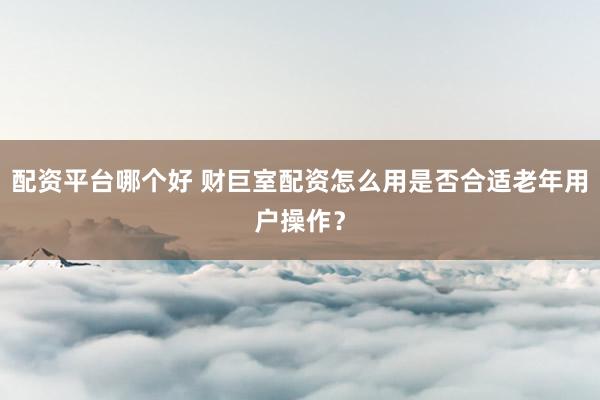 配资平台哪个好 财巨室配资怎么用是否合适老年用户操作？