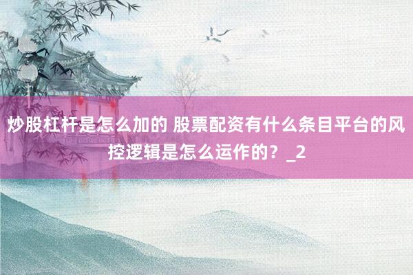 炒股杠杆是怎么加的 股票配资有什么条目平台的风控逻辑是怎么运作的？_2