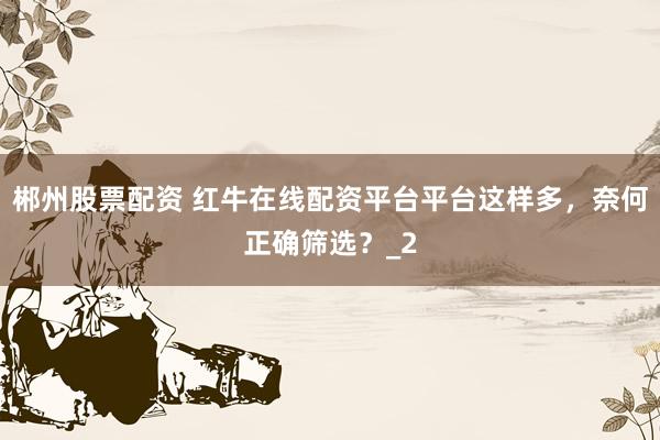 郴州股票配资 红牛在线配资平台平台这样多，奈何正确筛选？_2
