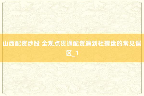 山西配资炒股 全观点贯通配资遇到杜撰盘的常见误区_1