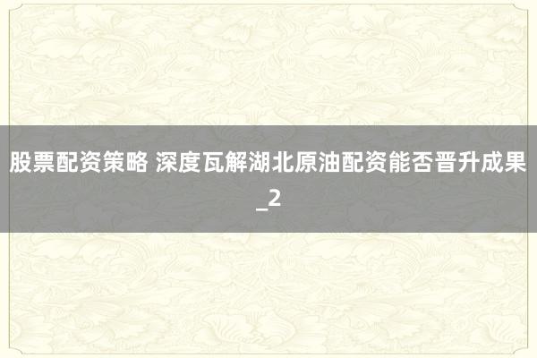 股票配资策略 深度瓦解湖北原油配资能否晋升成果_2
