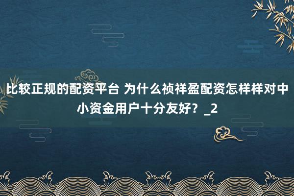 比较正规的配资平台 为什么祯祥盈配资怎样样对中小资金用户十分友好？_2