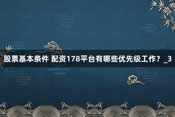 股票基本条件 配资178平台有哪些优先级工作？_3